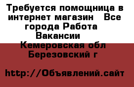 Требуется помощница в интернет-магазин - Все города Работа » Вакансии   . Кемеровская обл.,Березовский г.